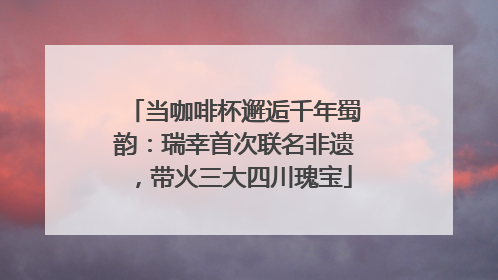 当咖啡杯邂逅千年蜀韵：瑞幸首次联名非遗，带火三大四川瑰宝