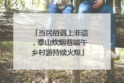 当民俗遇上非遗，泰山炊烟巷端午乡村游持续火爆