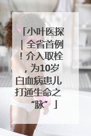 小叶医探｜全省首例！介入取栓，为10岁白血病患儿打通生命之“脉”