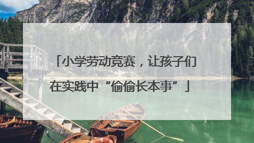 小学劳动竞赛，让孩子们在实践中“偷偷长本事”