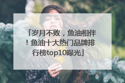 岁月不败，鱼油相伴！鱼油十大热门品牌排行榜top10曝光