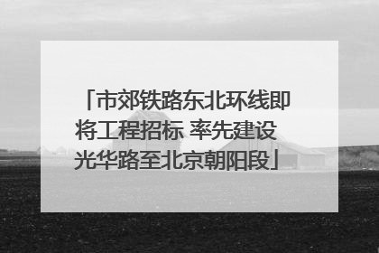 市郊铁路东北环线即将工程招标 率先建设光华路至北京朝阳段