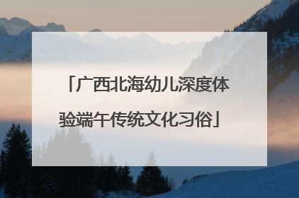 广西北海幼儿深度体验端午传统文化习俗