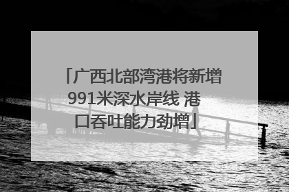广西北部湾港将新增991米深水岸线 港口吞吐能力劲增