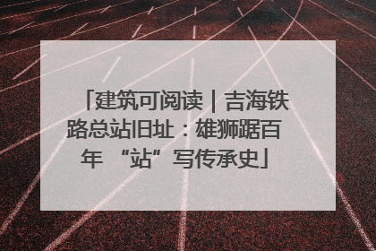 建筑可阅读｜吉海铁路总站旧址：雄狮踞百年 “站”写传承史