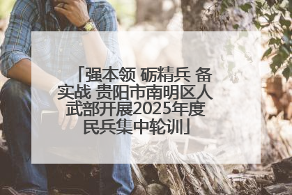 强本领 砺精兵 备实战 贵阳市南明区人武部开展2025年度民兵集中轮训