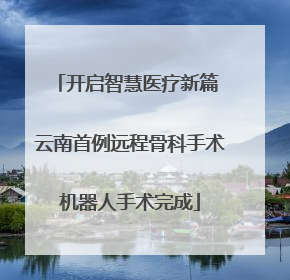 开启智慧医疗新篇 云南首例远程骨科手术机器人手术完成