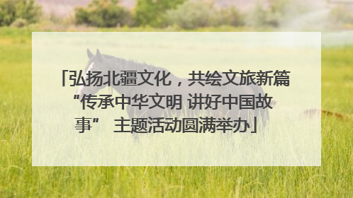 弘扬北疆文化，共绘文旅新篇 “传承中华文明 讲好中国故事” 主题活动圆满举办