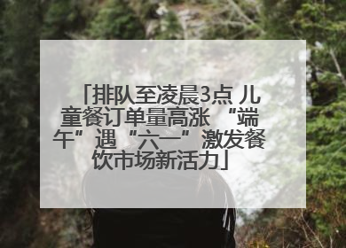 排队至凌晨3点 儿童餐订单量高涨 “端午”遇“六一”激发餐饮市场新活力