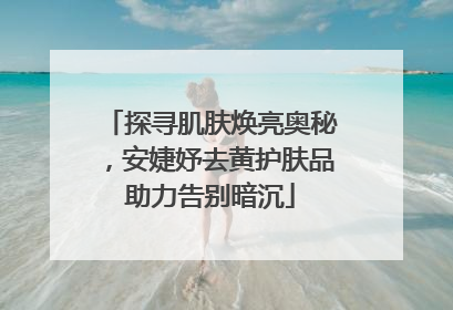 探寻肌肤焕亮奥秘，安婕妤去黄护肤品助力告别暗沉