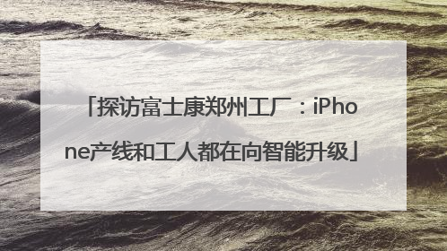 探访富士康郑州工厂：iPhone产线和工人都在向智能升级
