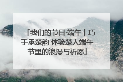 我们的节日·端午丨巧手承楚韵 体验楚人端午节里的浪漫与祈愿