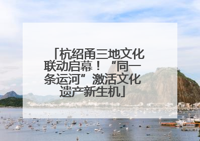 杭绍甬三地文化联动启幕！“同一条运河”激活文化遗产新生机