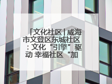 文化社区│威海市文登区东城社区：文化“引擎”驱动 幸福社区“加速跑”