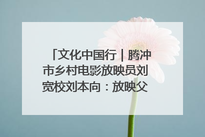 文化中国行｜腾冲市乡村电影放映员刘宽校刘本向：放映父子兵 接力光影梦