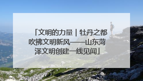文明的力量｜牡丹之都吹拂文明新风——山东菏泽文明创建一线见闻