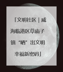 文明社区｜威海临港区草庙子镇“晒”出文明幸福新密码