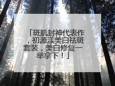 斑肌封神代表作，初源漾美白祛斑套装，美白修复一举拿下！