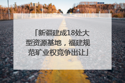 新疆建成18处大型资源基地，福建规范矿业权竞争出让