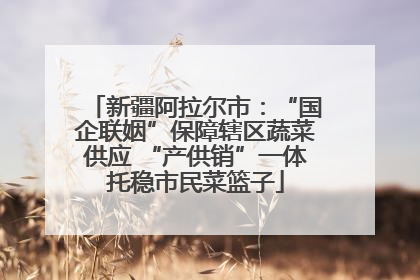 新疆阿拉尔市：“国企联姻”保障辖区蔬菜供应 “产供销”一体托稳市民菜篮子