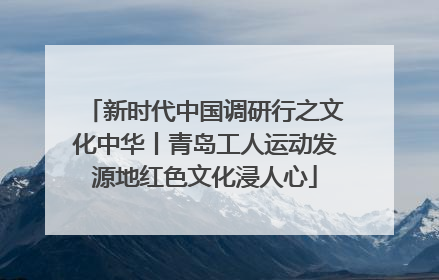 新时代中国调研行之文化中华丨青岛工人运动发源地红色文化浸人心