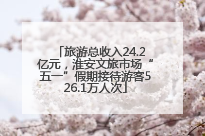 旅游总收入24.2亿元，淮安文旅市场“五一”假期接待游客526.1万人次