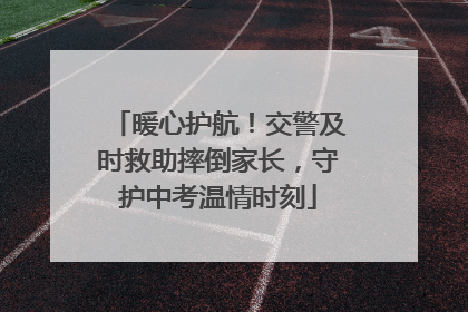 暖心护航！交警及时救助摔倒家长，守护中考温情时刻
