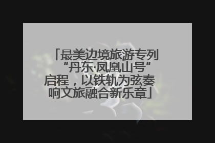 最美边境旅游专列“丹东·凤凰山号”启程，以铁轨为弦奏响文旅融合新乐章