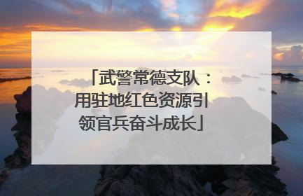 武警常德支队：用驻地红色资源引领官兵奋斗成长