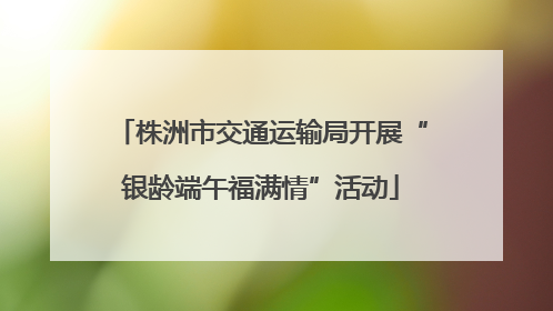 株洲市交通运输局开展“银龄端午福满情”活动