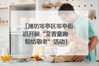 潍坊寒亭区寒亭街道开展“艾香童趣·粽情敬老”活动