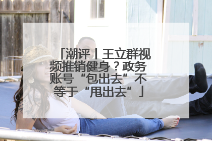 潮评丨王立群视频推销健身？政务账号“包出去”不等于“甩出去”