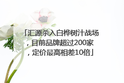汇源杀入白桦树汁战场，目前品牌超过200家，定价最高相差10倍