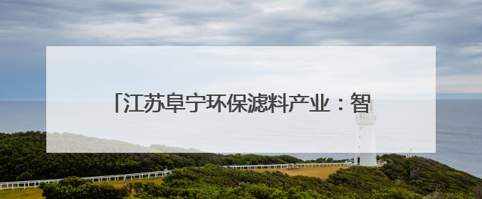 江苏阜宁环保滤料产业：智改数转领跑全国 2024年市场份额占全国三分之一