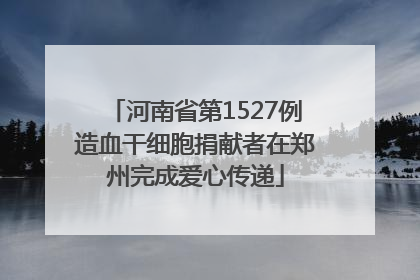 河南省第1527例造血干细胞捐献者在郑州完成爱心传递