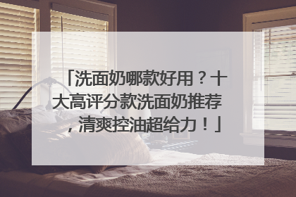 洗面奶哪款好用？十大高评分款洗面奶推荐，清爽控油超给力！