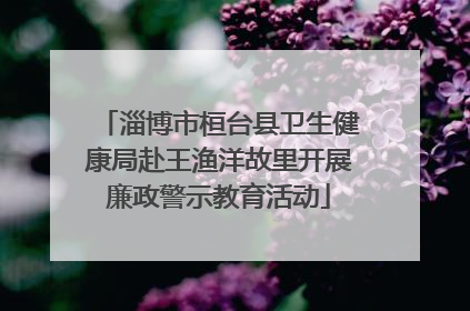 淄博市桓台县卫生健康局赴王渔洋故里开展廉政警示教育活动