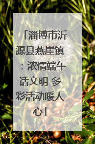 淄博市沂源县燕崖镇：浓情端午话文明 多彩活动暖人心