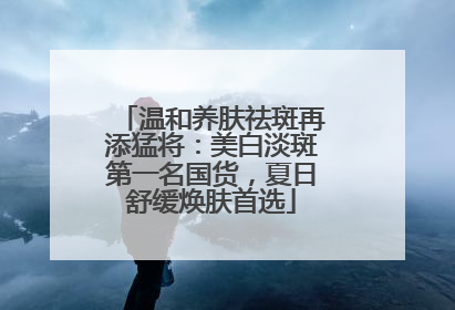温和养肤祛斑再添猛将：美白淡斑第一名国货，夏日舒缓焕肤首选