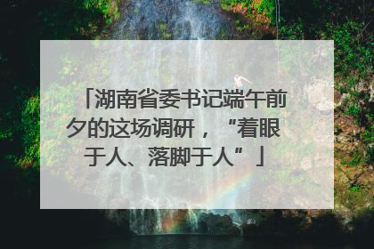 湖南省委书记端午前夕的这场调研，“着眼于人、落脚于人”