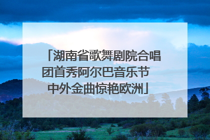 湖南省歌舞剧院合唱团首秀阿尔巴音乐节 中外金曲惊艳欧洲