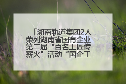 湖南轨道集团2人荣列湖南省国有企业第二届“百名工匠传薪火”活动“国企工匠”人才宣传名单