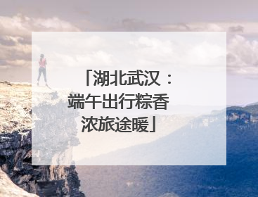 湖北武汉：端午出行粽香浓旅途暖