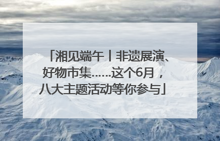 湘见端午丨非遗展演、好物市集……这个6月，八大主题活动等你参与
