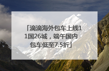 滴滴海外包车上线11国26城，端午国内包车低至7.5折