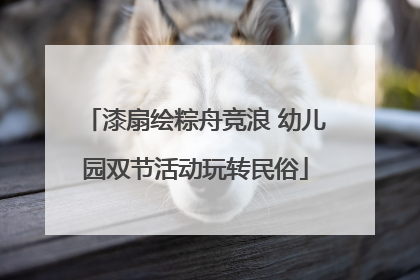 漆扇绘粽舟竞浪 幼儿园双节活动玩转民俗