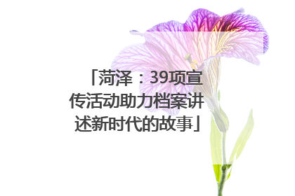 菏泽：39项宣传活动助力档案讲述新时代的故事