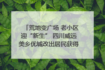 荒地变广场 老小区迎“新生” 四川威远美乡优城改出居民获得感｜万千气象看四川