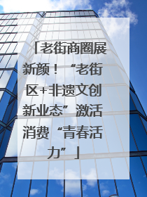 老街商圈展新颜！“老街区+非遗文创新业态”激活消费“青春活力”
