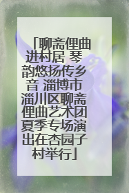 聊斋俚曲进村居 琴韵悠扬传乡音 淄博市淄川区聊斋俚曲艺术团夏季专场演出在杏园子村举行